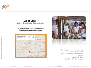TallerProjectesOciS.A.L.C.i.fA-63405468gc-1138
Pintor Fortuny 12 – 08001 Barcelona +34-93 3171909 www.ociovital.com www.foodwinetours.com
Ocio Vital
Viajes y Experiencias Gastronómicas
La gastronomía debe ser el paisaje
que nos rodea llevado al plato
Tours, Tapas and Friends, Km.0
Pintor Fortuny 12,
08001, Barcelona (Barcelona)
España
+34-93317 19 09
info@foodwinetours.com
 