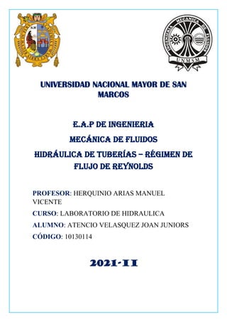 UNIVERSIDAD NACIONAL MAYOR DE SAN
MARCOS
E.A.P DE INGENIERIA
MECÁNICA DE FLUIDOS
HIDRÁULICA DE TUBERÍAS – RÉGIMEN DE
FLUJO DE REYNOLDS
PROFESOR: HERQUINIO ARIAS MANUEL
VICENTE
CURSO: LABORATORIO DE HIDRAULICA
ALUMNO: ATENCIO VELASQUEZ JOAN JUNIORS
CÓDIGO: 10130114
2021-II
 