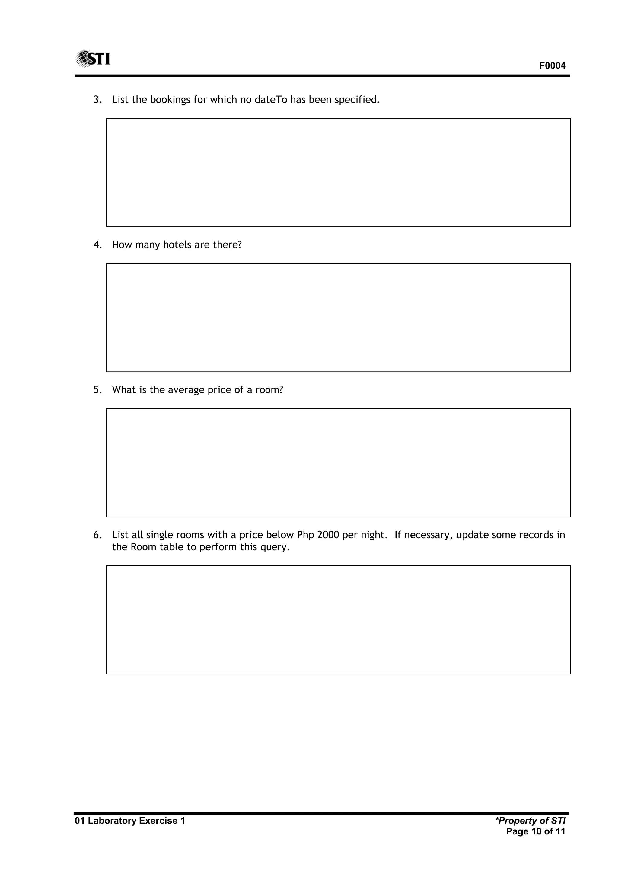 F0004 01 Laboratory Exercise 1 *Property of STI Page 10 of 11 3. List the bookings for which no dateTo has been specified. 4. How many hotels are there? 5. What is the average price of a room? 6. List all single rooms with a price below Php 2000 per night. If necessary, update some records in the Room table to perform this query. 