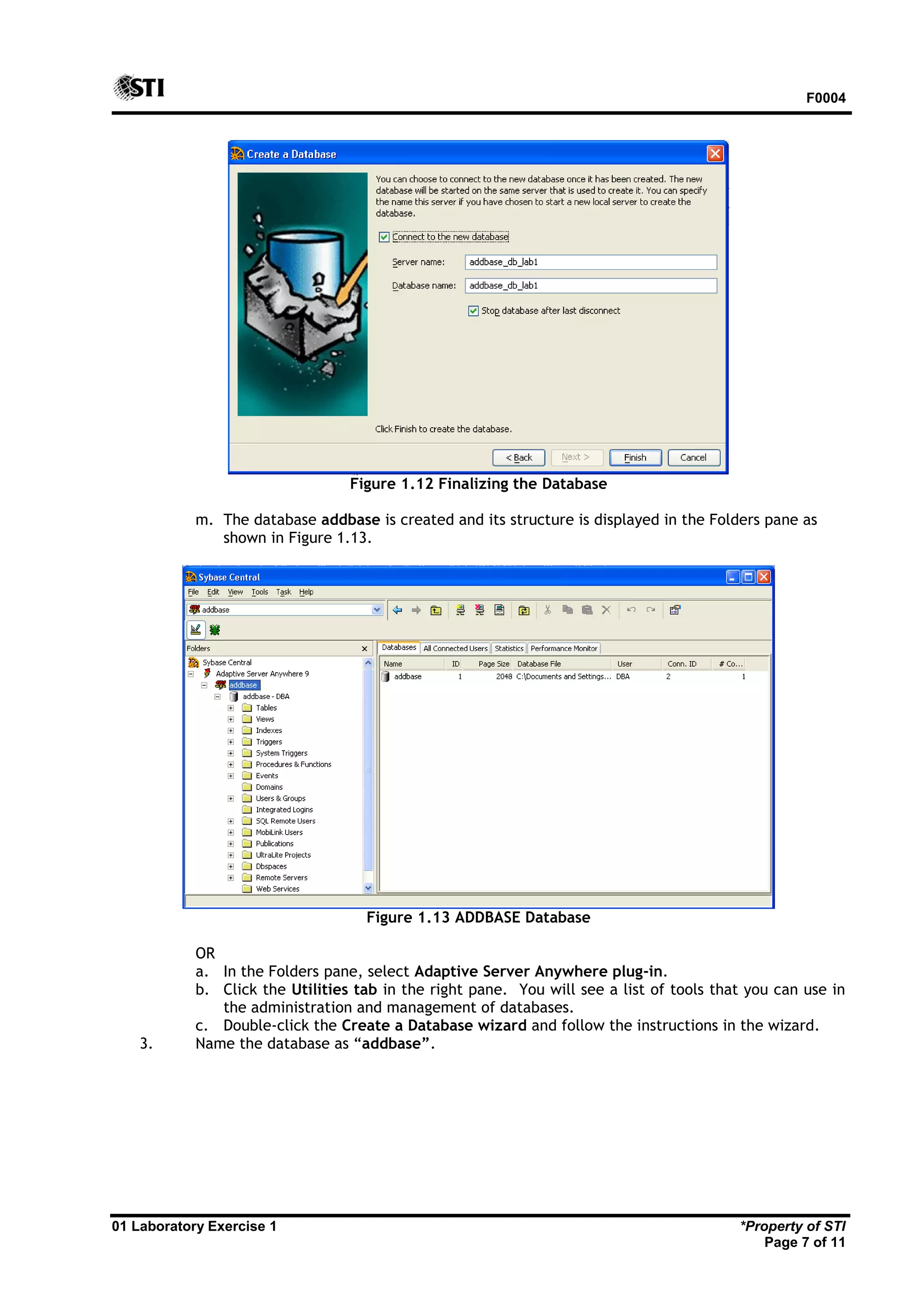 F0004 01 Laboratory Exercise 1 *Property of STI Page 7 of 11 Figure 1.12 Finalizing the Database m. The database addbase is created and its structure is displayed in the Folders pane as shown in Figure 1.13. Figure 1.13 ADDBASE Database OR a. In the Folders pane, select Adaptive Server Anywhere plug-in. b. Click the Utilities tab in the right pane. You will see a list of tools that you can use in the administration and management of databases. c. Double-click the Create a Database wizard and follow the instructions in the wizard. 3. Name the database as “addbase”. 