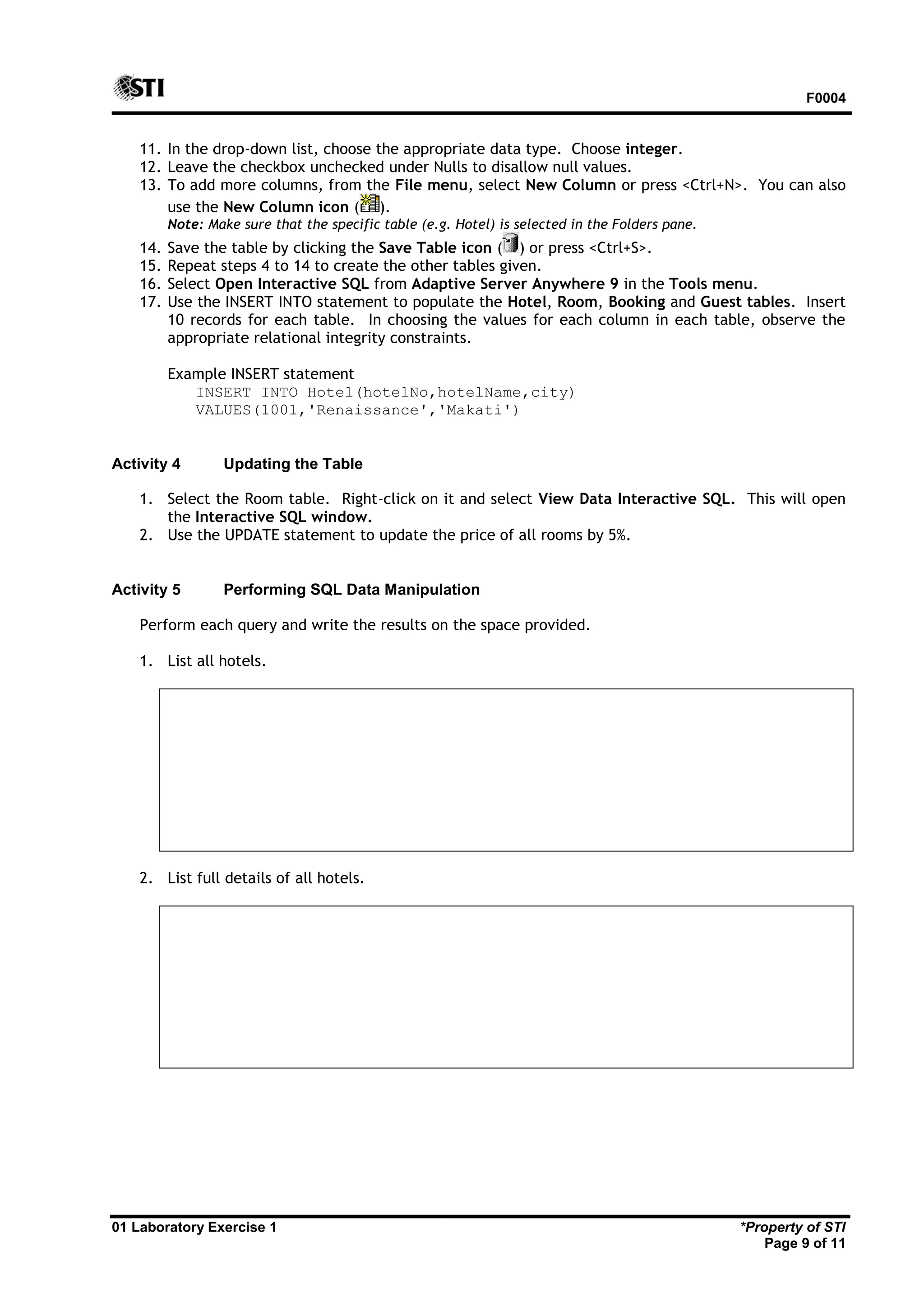 F0004 01 Laboratory Exercise 1 *Property of STI Page 9 of 11 11. In the drop-down list, choose the appropriate data type. Choose integer. 12. Leave the checkbox unchecked under Nulls to disallow null values. 13. To add more columns, from the File menu, select New Column or press <Ctrl+N>. You can also use the New Column icon ( ). Note: Make sure that the specific table (e.g. Hotel) is selected in the Folders pane. 14. Save the table by clicking the Save Table icon ( ) or press <Ctrl+S>. 15. Repeat steps 4 to 14 to create the other tables given. 16. Select Open Interactive SQL from Adaptive Server Anywhere 9 in the Tools menu. 17. Use the INSERT INTO statement to populate the Hotel, Room, Booking and Guest tables. Insert 10 records for each table. In choosing the values for each column in each table, observe the appropriate relational integrity constraints. Example INSERT statement INSERT INTO Hotel(hotelNo,hotelName,city) VALUES(1001,'Renaissance','Makati') Activity 4 Updating the Table 1. Select the Room table. Right-click on it and select View Data Interactive SQL. This will open the Interactive SQL window. 2. Use the UPDATE statement to update the price of all rooms by 5%. Activity 5 Performing SQL Data Manipulation Perform each query and write the results on the space provided. 1. List all hotels. 2. List full details of all hotels. 
