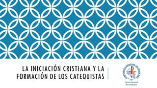 LA INICIACIÓN CRISTIANA Y LA
FORMACIÓN DE LOS CATEQUISTAS
 