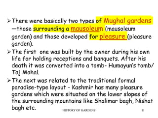 HISTORY OF GARDENS 11
There were basically two types of Mughal gardens
—those surrounding a mausoleum (mausoleum
garden) and those developed for pleasure (pleasure
garden).
The first one was built by the owner during his own
life for holding receptions and banquets. After his
death it was converted into a tomb- Humayun’s tomb/
Taj Mahal.
The next was related to the traditional formal
paradise-type layout - Kashmir has many pleasure
gardens which were situated on the lower slopes of
the surrounding mountains like Shalimar bagh, Nishat
bagh etc.
 