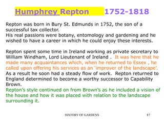 HISTORY OF GARDENS 87
Humphrey Repton 1752-1818
Repton was born in Bury St. Edmunds in 1752, the son of a
successful tax collector.
His real passions were botany, entomology and gardening and he
wished to have a career in which he could enjoy these interests.
Repton spent some time in Ireland working as private secretary to
William Windham, Lord Lieutenant of Ireland . It was here that he
made many acquaintances which, when he returned to Essex , he
called upon offering his services as an ‘improver of the landscape’.
As a result he soon had a steady flow of work. Repton returned to
England determined to become a worthy successor to Capability
Brown.
Repton’s style continued on from Brown’s as he included a vision of
the house and how it was placed with relation to the landscape
surrounding it.
 
