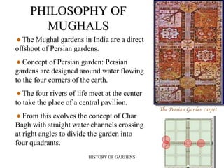 HISTORY OF GARDENS 9
PHILOSOPHY OF
MUGHALS
The Mughal gardens in India are a direct
offshoot of Persian gardens.
Concept of Persian garden: Persian
gardens are designed around water flowing
to the four corners of the earth.
The four rivers of life meet at the center
to take the place of a central pavilion.
From this evolves the concept of Char
Bagh with straight water channels crossing
at right angles to divide the garden into
four quadrants.
The Persian Garden carpet
 