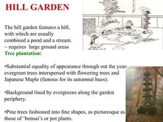 HISTORY OF GARDENS 95
HILL GARDEN
The hill garden features a hill,
with which are usually
combined a pond and a stream.
~ requires large ground areas
Tree plantation:
•Substantial equality of appearance through out the year…
evergreen trees interspersed with flowering trees and
Japanese Maple (famous for its autumnal hues).
•Background lined by evergreens along the garden
periphery.
•Pine trees fashioned into fine shapes, as picturesque as
those of ‘bonsai’s or pot plants.
 