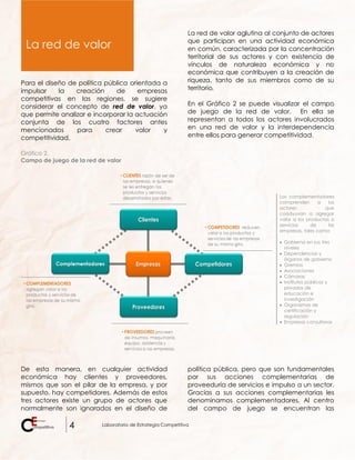 4 Laboratorio de Estrategia Competitiva
Para el diseño de política pública orientada a
impulsar la creación de empresas
competitivas en las regiones, se sugiere
considerar el concepto de red de valor, ya
que permite analizar e incorporar la actuación
conjunta de los cuatro factores antes
mencionados para crear valor y
competitividad.
La red de valor aglutina al conjunto de actores
que participan en una actividad económica
en común, caracterizada por la concentración
territorial de sus actores y con existencia de
vínculos de naturaleza económica y no
económica que contribuyen a la creación de
riqueza, tanto de sus miembros como de su
territorio.
En el Gráfico 2 se puede visualizar el campo
de juego de la red de valor. En ella se
representan a todos los actores involucrados
en una red de valor y la interdependencia
entre ellos para generar competitividad.
Gráfico 2.
Campo de juego de la red de valor
Los complementadores
comprenden a los
actores que
coadyuvan a agregar
valor a los productos o
servicios de las
empresas, tales como:
 Gobierno en sus tres
niveles
 Dependencias y
órganos de gobierno
 Gremios
 Asociaciones
 Cámaras
 Institutos públicos y
privados de
educación e
investigación
 Organismos de
certificación y
regulación
 Empresas consultoras
De esta manera, en cualquier actividad
económica hay clientes y proveedores,
mismos que son el pilar de la empresa, y por
supuesto, hay competidores. Además de estos
tres actores existe un grupo de actores que
normalmente son ignorados en el diseño de
política pública, pero que son fundamentales
por sus acciones complementarias de
proveeduría de servicios e impulso a un sector.
Gracias a sus acciones complementarias les
denominamos complementadores. Al centro
del campo de juego se encuentran las
La red de valor
 