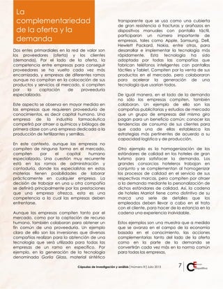 Cápsulas de investigación y análisis ǀ Número 1 ǀ Julio 2013 7
Dos entes primordiales en la red de valor son
los proveedores (oferta) y los clientes
(demanda). Por el lado de la oferta, la
competencia entre empresas para conseguir
proveedores se ha vuelto cada vez más
encarnizada, y empresas de diferentes ramos
aunque no compitan en la colocación de sus
productos y servicios al mercado, si compiten
por la captación de proveeduría
especializada.
Este aspecto se observa en mayor medida en
las empresas que requieren proveeduría de
conocimientos, es decir capital humano. Una
empresa de la industria farmacéutica
competirá por atraer a químicos y biólogos de
primera clase con una empresa dedicada a la
producción de fertilizantes y semillas.
En este contexto, aunque las empresas no
compiten de ninguna forma en el mercado,
compiten por el capital humano
especializado. Una cuestión muy recurrente
está en los ramos de administración y
contaduría, donde los especialistas en estas
materias tienen posibilidades de laborar
prácticamente en cualquier empresa. La
decisión de trabajar en una u otra compañía
se definirá principalmente por las prestaciones
que una empresa ofrezca, esta es una
competencia a la cual las empresas deben
enfrentarse.
Aunque las empresas compiten tanto por el
mercado, como por la captación de recurso
humano, también colaboran para obtener un
fin común de una proveeduría. Un ejemplo
claro de ello son las inversiones que diversas
compañías realizan para la obtención de una
tecnología que será utilizada para todas las
empresas de un ramo en específico. Por
ejemplo, en la generación de la tecnología
denominada Gorila Glass, material sintético
transparente que se usa como una cubierta
de gran resistencia a fracturas y arañazos en
dispositivos manuales con pantalla táctil,
participaron un número importante de
empresas, tales como Apple, Samsung, Dell,
Hewlett Packard, Nokia, entre otras, para
desarrollar e implementar la tecnología más
rápidamente. Esta tecnología ha sido
adoptada por todas las compañías que
fabrican teléfonos inteligentes con pantallas
táctiles y Tablet. Compiten por la venta de sus
productos en el mercado, pero colaboraron
para acelerar la generación de una
tecnología que usarían todos.
De igual manera, en el lado de la demanda
no sólo las empresas compiten, también
colaboran. Un ejemplo de ello son las
campañas publicitarias y estudios de mercado
que un grupo de empresas del mismo giro
pagan para un beneficio común: conocer las
tendencias de consumo de sus clientes para
que cada una de ellas establezca las
estrategias más pertinentes de acuerdo a su
capacidad logística y de producción.
Otro ejemplo es la homogenización de los
estándares de calidad en los hoteles de gran
turismo para satisfacer la demanda. Los
grandes consorcios hoteleros trabajan en
conjunto y se complementan al homogenizar
los procesos de calidad en el servicio de sus
respectivas marcas, pero compiten por atraer
a la demanda mediante la personalización de
dichos estándares de calidad. Así, la cadena
de hoteles Marriot tiene como distintivo de su
marca una serie de detalles que los
empleados deben llevar a cabo en el trato
con el cliente, para hacer de la estancia en la
cadena una experiencia inolvidable.
Estos ejemplos son una muestra que a medida
que se avanza en el campo de la economía
basada en el conocimiento, las acciones
complementarias tanto del lado de la oferta
como en la parte de la demanda se
convertirán cada vez más en la norma común
para todas las empresas.
La
complementariedad
de la oferta y la
demanda
 