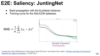 108
Number of iterations
(Training time)
● Back-propagation with the Euclidean distance.
● Training curve for the SALICON database.
E2E: Saliency: JuntingNet
Junting Pan, Kevin McGuinness, Elisa Sayrol, Noel O'Connor, and Xavier Giro-i-Nieto. "Shallow and Deep Convolutional
Networks for Saliency Prediction." CVPR 2016
 
