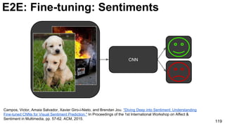 119
E2E: Fine-tuning: Sentiments
CNN
Campos, Victor, Amaia Salvador, Xavier Giro-i-Nieto, and Brendan Jou. "Diving Deep into Sentiment: Understanding
Fine-tuned CNNs for Visual Sentiment Prediction." In Proceedings of the 1st International Workshop on Affect &
Sentiment in Multimedia, pp. 57-62. ACM, 2015.
 