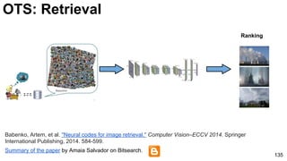 Ranking
Summary of the paper by Amaia Salvador on Bitsearch.
Babenko, Artem, et al. "Neural codes for image retrieval." Computer Vision–ECCV 2014. Springer
International Publishing, 2014. 584-599.
135
OTS: Retrieval
 
