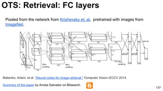 Pooled from the network from Krizhevsky et. al. pretrained with images from
ImageNet.
137
OTS: Retrieval: FC layers
Summary of the paper by Amaia Salvador on Bitsearch.
Babenko, Artem, et al. "Neural codes for image retrieval." Computer Vision–ECCV 2014.
 