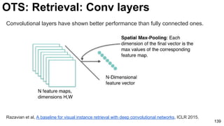 Razavian et al, A baseline for visual instance retrieval with deep convolutional networks, ICLR 2015.
139
Convolutional layers have shown better performance than fully connected ones.
OTS: Retrieval: Conv layers
 