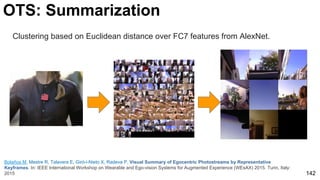 142
OTS: Summarization
Bolaños M, Mestre R, Talavera E, Giró-i-Nieto X, Radeva P. Visual Summary of Egocentric Photostreams by Representative
Keyframes. In: IEEE International Workshop on Wearable and Ego-vision Systems for Augmented Experience (WEsAX) 2015. Turin, Italy:
2015
Clustering based on Euclidean distance over FC7 features from AlexNet.
 