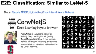 E2E: Classification: Similar to LeNet-5
17
Demo: Classify MNIST digits with a Convolutional Neural Network
“ConvNetJS is a Javascript library for
training Deep Learning models (mainly
Neural Networks) entirely in your browser.
Open a tab and you're training. No software
requirements, no compilers, no installations,
no GPUs, no sweat.”
 