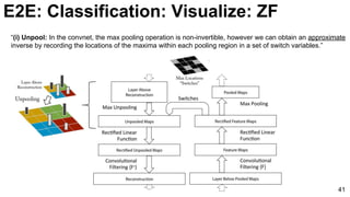 “(i) Unpool: In the convnet, the max pooling operation is non-invertible, however we can obtain an approximate
inverse by recording the locations of the maxima within each pooling region in a set of switch variables.”
41
E2E: Classification: Visualize: ZF
 