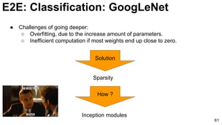 E2E: Classification: GoogLeNet
61
● Challenges of going deeper:
○ Overfitting, due to the increase amount of parameters.
○ Inefficient computation if most weights end up close to zero.
Solution
Sparsity
How ?
Inception modules
 