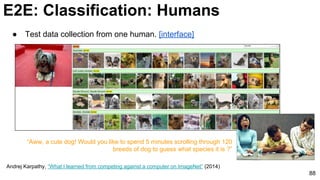 88
Andrej Karpathy, “What I learned from competing against a computer on ImageNet” (2014)
● Test data collection from one human. [interface]
“Aww, a cute dog! Would you like to spend 5 minutes scrolling through 120
breeds of dog to guess what species it is ?”
E2E: Classification: Humans
 