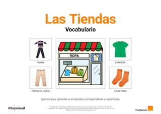 Pictogramas - Procedencia: Arasaac (http://catedu.es/arasaac/) Sergio Palao. Licencia: CC (BY-NC-SA).
Fotografías – Procedencia: #Soyvisual (http://www.soyvisual.org) Fundación Orange. Licencia: CC (BY-NC-SA).
Material creado por Tropical (tropicalestudio.com).
Las Tiendas
Vocabulario
PIJAMA
PANTALÓN LARGO
CAMISETA
CALCETINES
Ejercicio para aprender el vocabulario correspondiente a cada tienda.
 