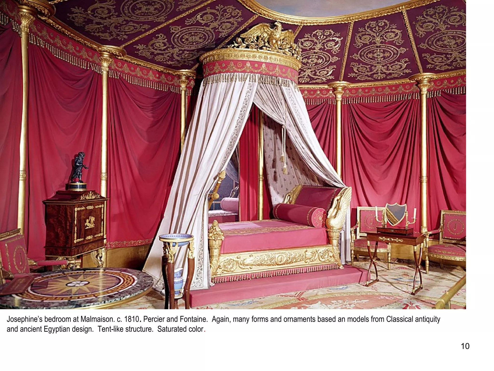 Josephine’s bedroom at Malmaison. c. 1810. Percier and Fontaine. Again, many forms and ornaments based an models from Classical antiquity
and ancient Egyptian design. Tent-like structure. Saturated color.
10
 