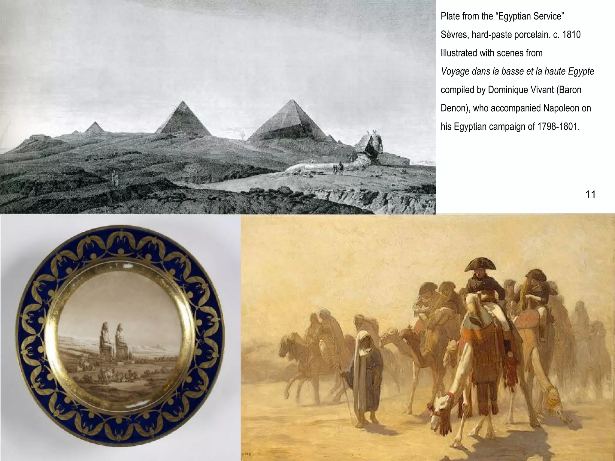 Plate from the “Egyptian Service”
Sèvres, hard-paste porcelain. c. 1810
Illustrated with scenes from
Voyage dans la basse et la haute Egypte
compiled by Dominique Vivant (Baron
Denon), who accompanied Napoleon on
his Egyptian campaign of 1798-1801.
11
 