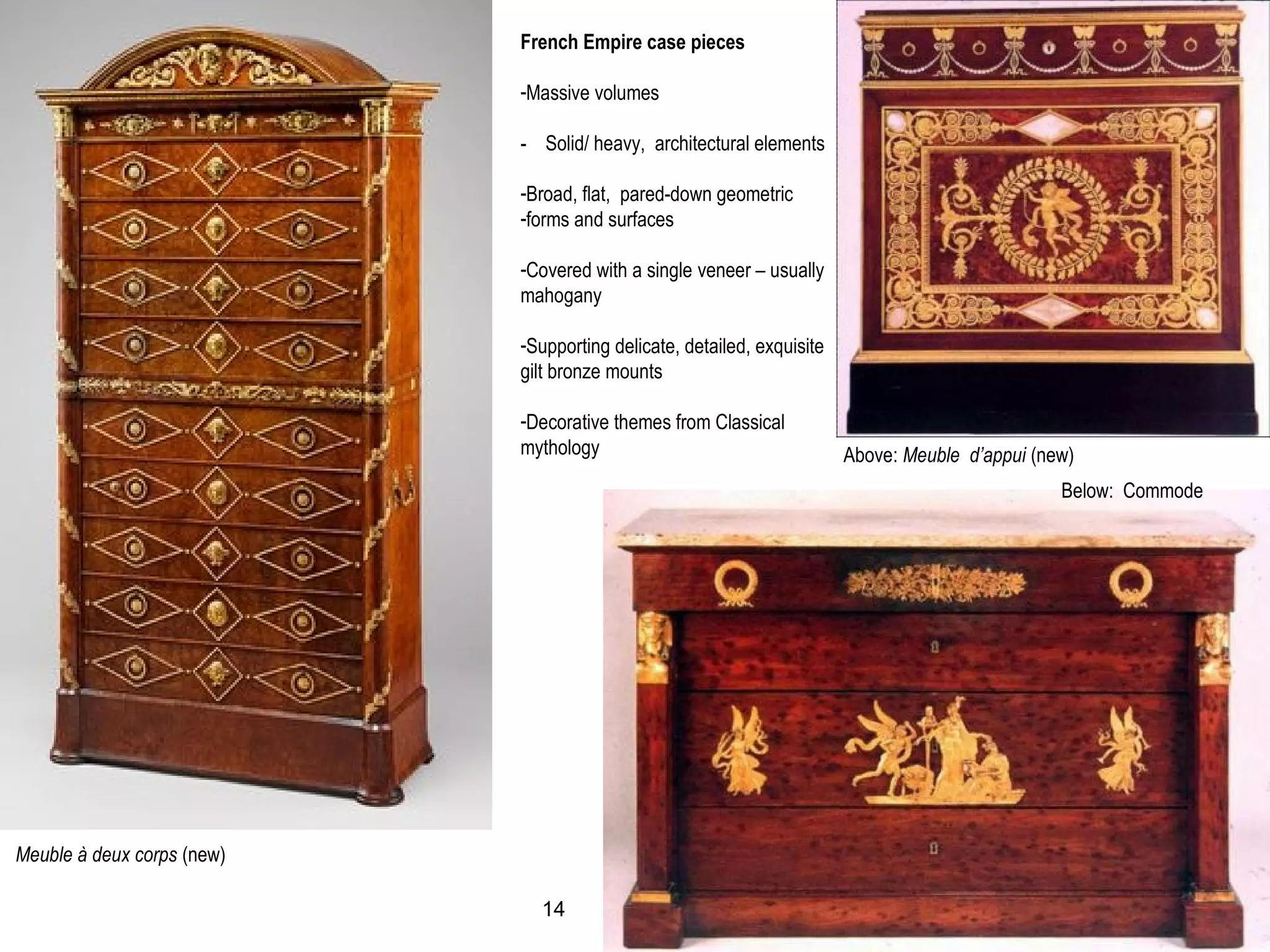 Meuble à deux corps (new)
Below: Commode
Above: Meuble d’appui (new)
French Empire case pieces
-Massive volumes
- Solid/ heavy, architectural elements
-Broad, flat, pared-down geometric
-forms and surfaces
-Covered with a single veneer – usually
mahogany
-Supporting delicate, detailed, exquisite
gilt bronze mounts
-Decorative themes from Classical
mythology
14
 