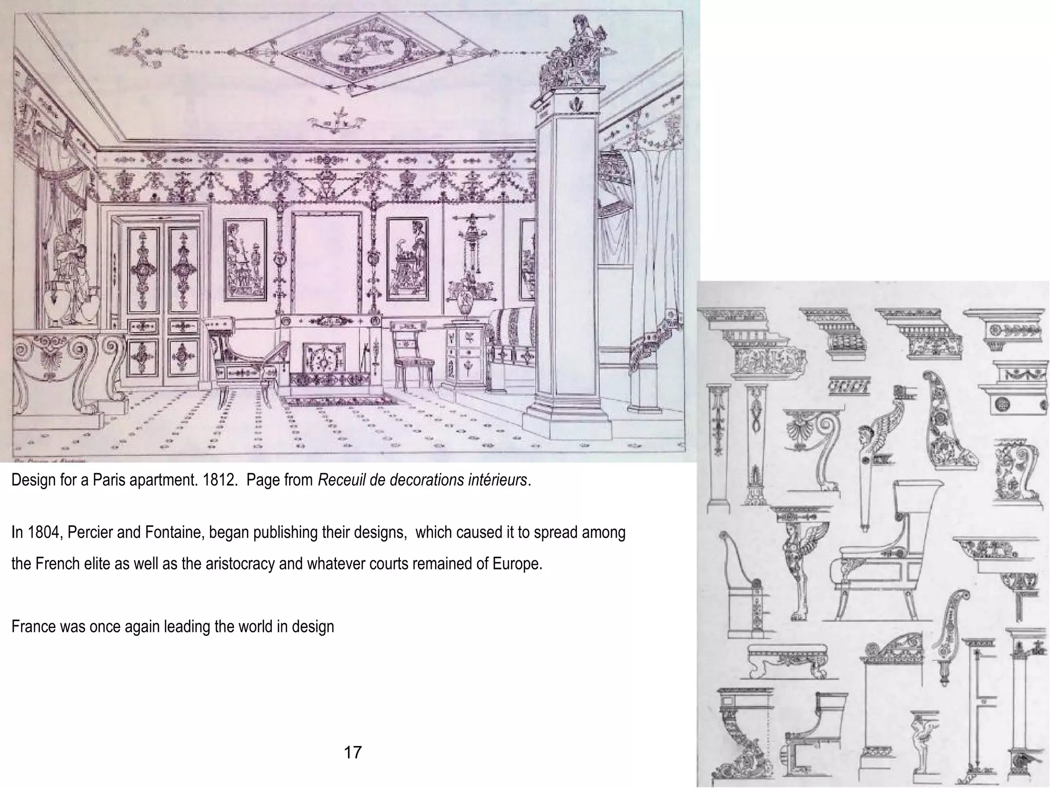 Design for a Paris apartment. 1812. Page from Receuil de decorations intérieurs.
In 1804, Percier and Fontaine, began publishing their designs, which caused it to spread among
the French elite as well as the aristocracy and whatever courts remained of Europe.
France was once again leading the world in design
17
 
