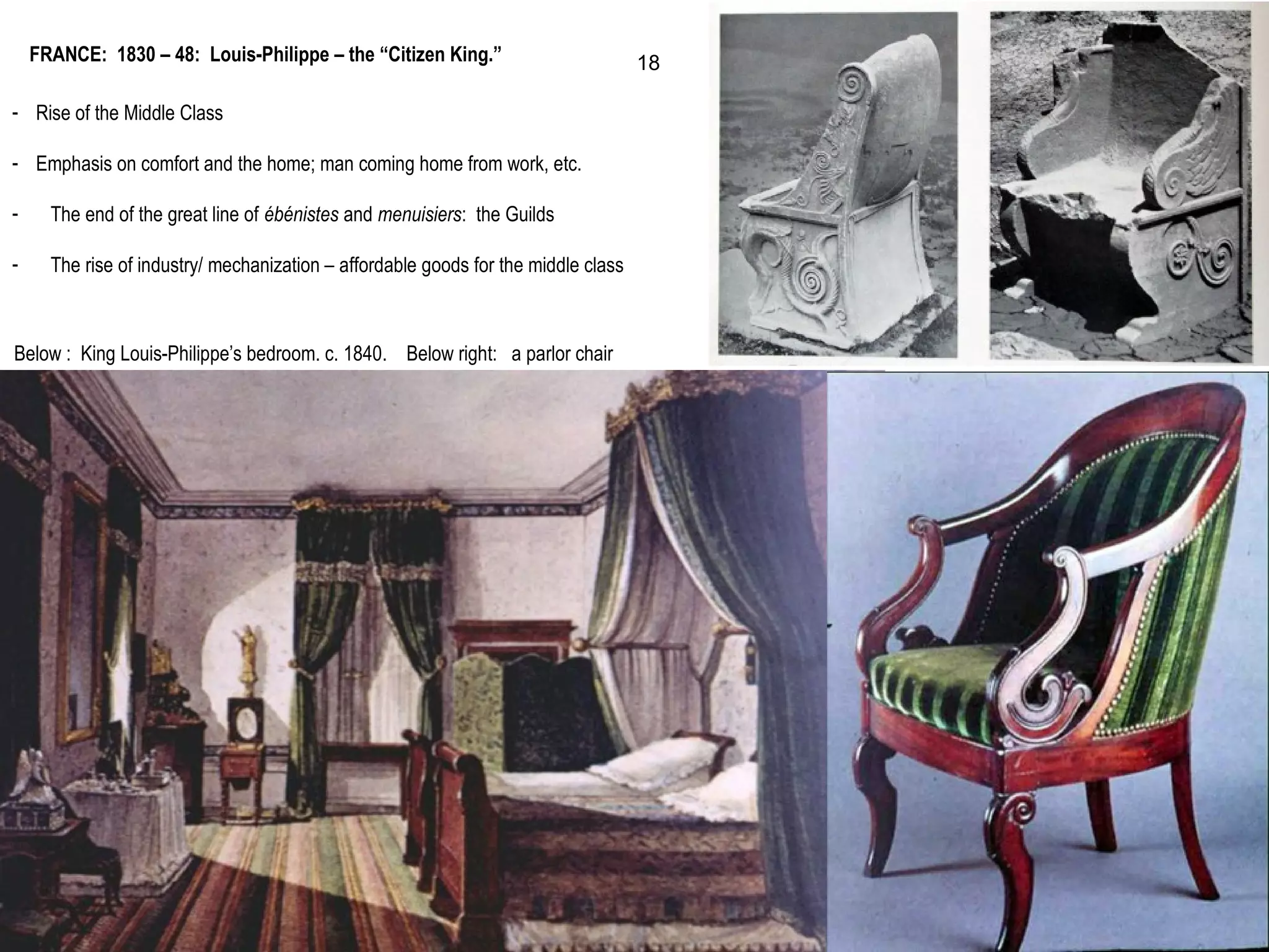 - Rise of the Middle Class
- Emphasis on comfort and the home; man coming home from work, etc.
- The end of the great line of ébénistes and menuisiers: the Guilds
- The rise of industry/ mechanization – affordable goods for the middle class
FRANCE: 1830 – 48: Louis-Philippe – the “Citizen King.”
Below : King Louis-Philippe’s bedroom. c. 1840. Below right: a parlor chair
18
 