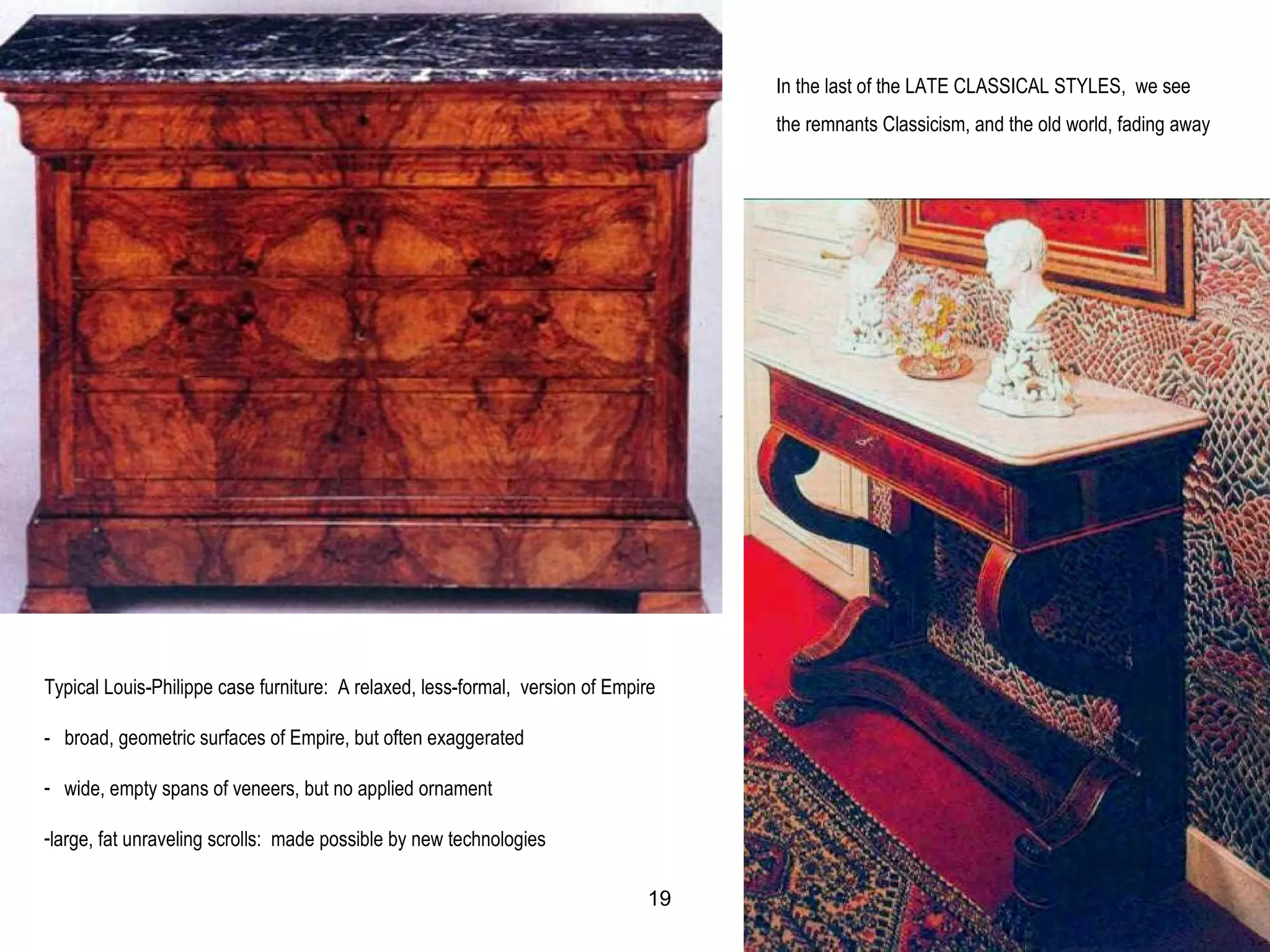 Typical Louis-Philippe case furniture: A relaxed, less-formal, version of Empire
- broad, geometric surfaces of Empire, but often exaggerated
- wide, empty spans of veneers, but no applied ornament
-large, fat unraveling scrolls: made possible by new technologies
In the last of the LATE CLASSICAL STYLES, we see
the remnants Classicism, and the old world, fading away
19
 