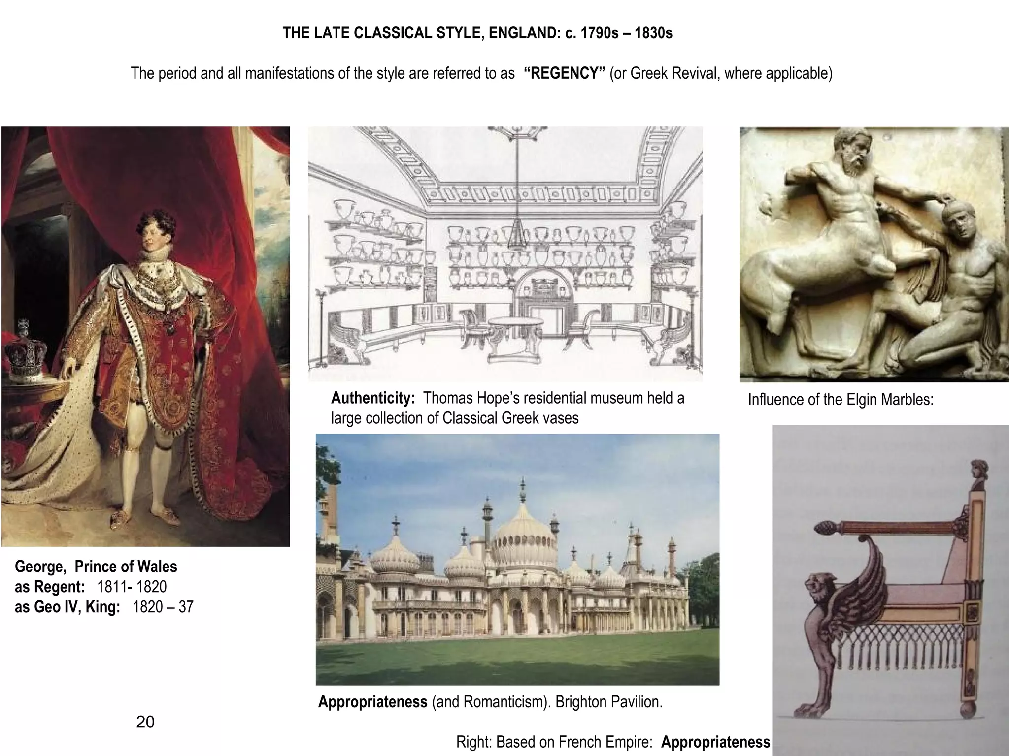 THE LATE CLASSICAL STYLE, ENGLAND: c. 1790s – 1830s
The period and all manifestations of the style are referred to as “REGENCY” (or Greek Revival, where applicable)
George, Prince of Wales
as Regent: 1811- 1820
as Geo IV, King: 1820 – 37
Appropriateness (and Romanticism). Brighton Pavilion.
Authenticity: Thomas Hope’s residential museum held a
large collection of Classical Greek vases
Influence of the Elgin Marbles:
Right: Based on French Empire: Appropriateness
20
 
