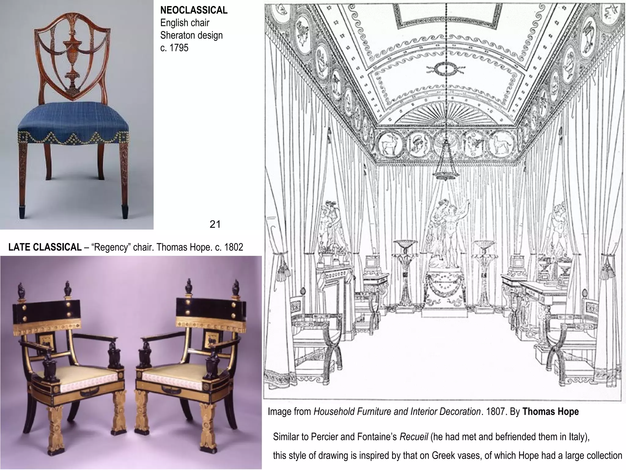 NEOCLASSICAL
English chair
Sheraton design
c. 1795
LATE CLASSICAL – “Regency” chair. Thomas Hope. c. 1802
Image from Household Furniture and Interior Decoration. 1807. By Thomas Hope
Similar to Percier and Fontaine’s Recueil (he had met and befriended them in Italy),
this style of drawing is inspired by that on Greek vases, of which Hope had a large collection
21
 