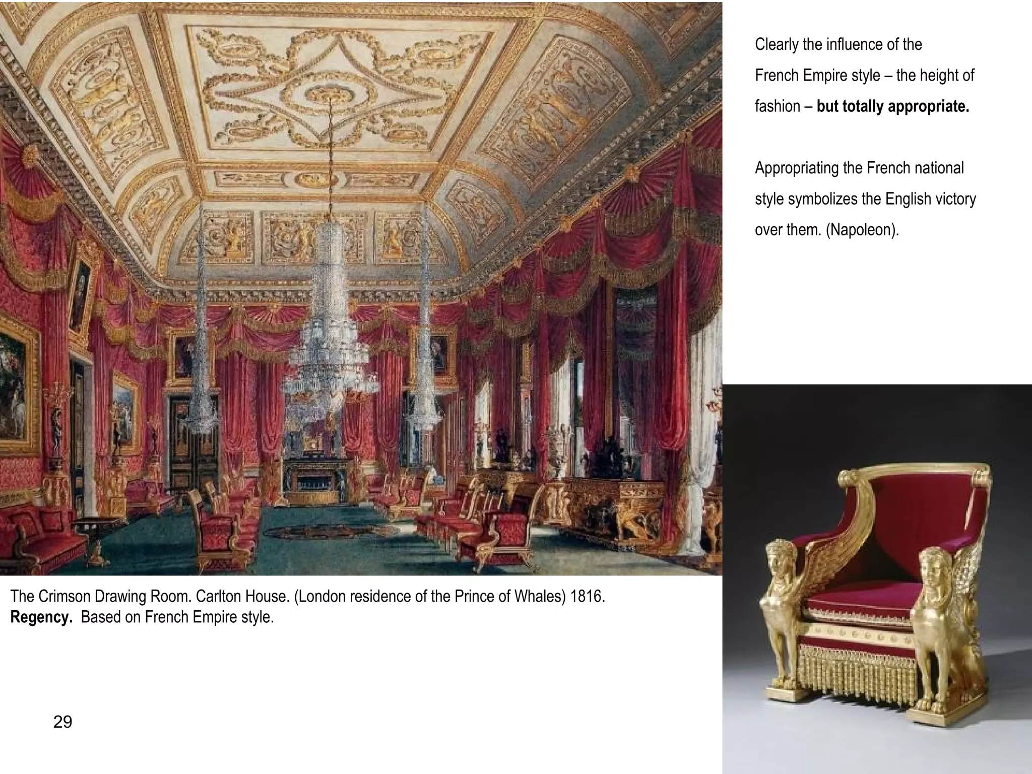 The Crimson Drawing Room. Carlton House. (London residence of the Prince of Whales) 1816.
Regency. Based on French Empire style.
Clearly the influence of the
French Empire style – the height of
fashion – but totally appropriate.
Appropriating the French national
style symbolizes the English victory
over them. (Napoleon).
29
 