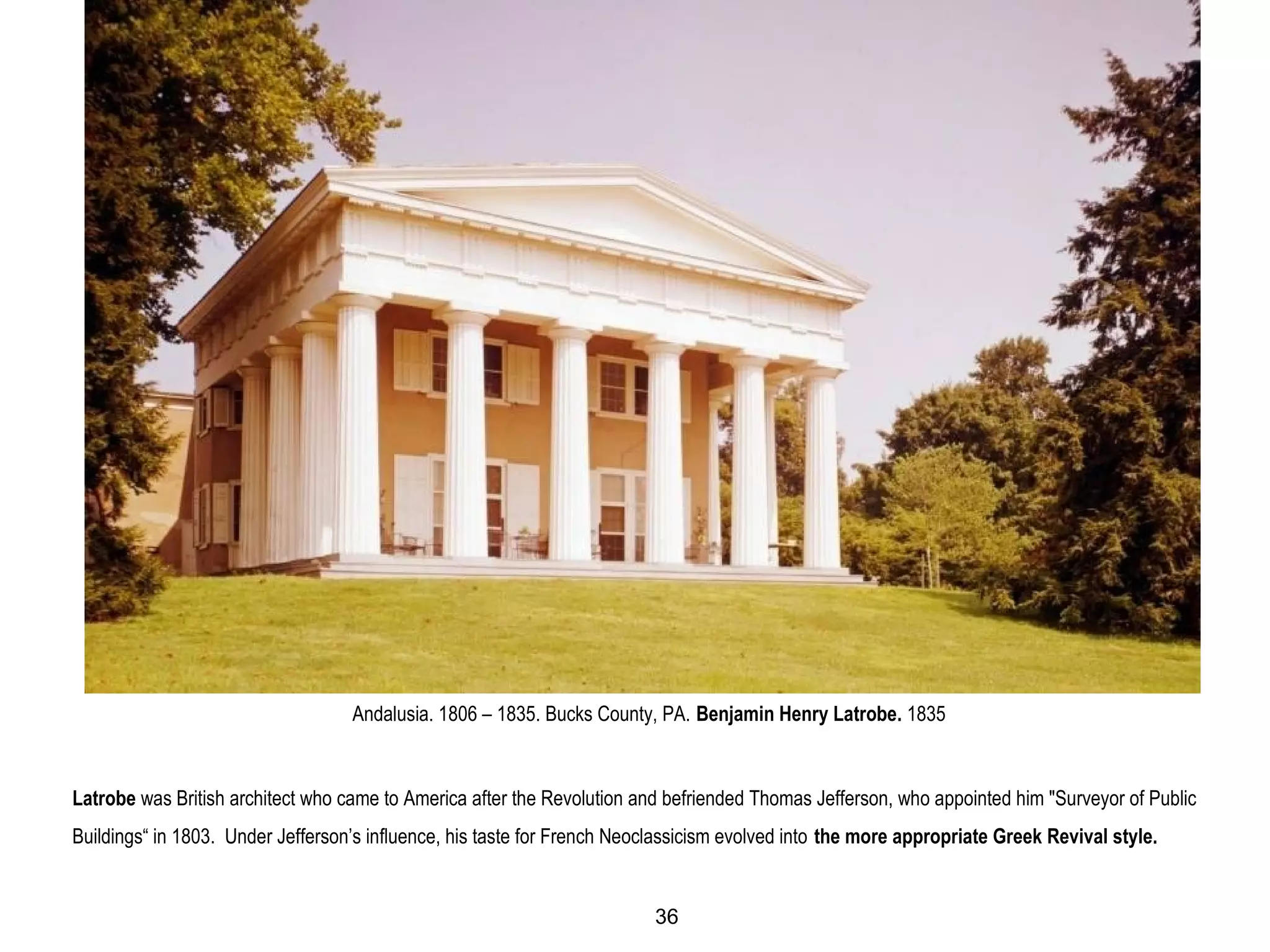 Andalusia. 1806 – 1835. Bucks County, PA. Benjamin Henry Latrobe. 1835
Latrobe was British architect who came to America after the Revolution and befriended Thomas Jefferson, who appointed him "Surveyor of Public
Buildings“ in 1803. Under Jefferson’s influence, his taste for French Neoclassicism evolved into the more appropriate Greek Revival style.
36
 