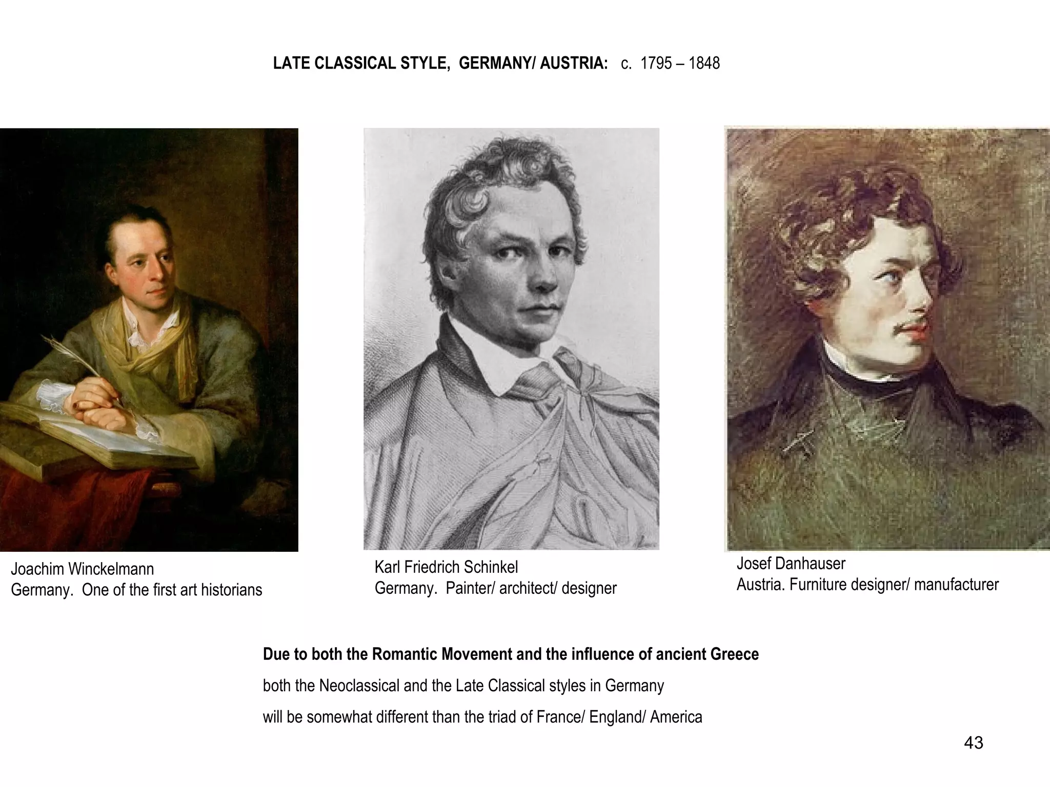 Joachim Winckelmann
Germany. One of the first art historians
Josef Danhauser
Austria. Furniture designer/ manufacturer
Karl Friedrich Schinkel
Germany. Painter/ architect/ designer
LATE CLASSICAL STYLE, GERMANY/ AUSTRIA: c. 1795 – 1848
Due to both the Romantic Movement and the influence of ancient Greece
both the Neoclassical and the Late Classical styles in Germany
will be somewhat different than the triad of France/ England/ America
43
 