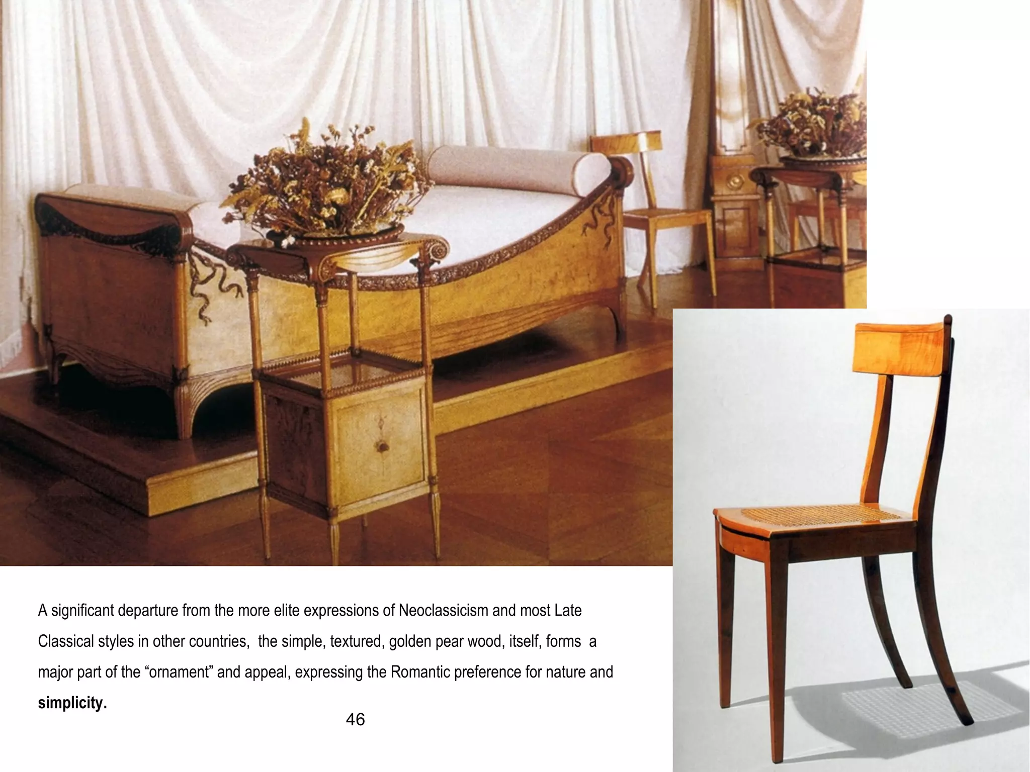 A significant departure from the more elite expressions of Neoclassicism and most Late
Classical styles in other countries, the simple, textured, golden pear wood, itself, forms a
major part of the “ornament” and appeal, expressing the Romantic preference for nature and
simplicity.
46
 