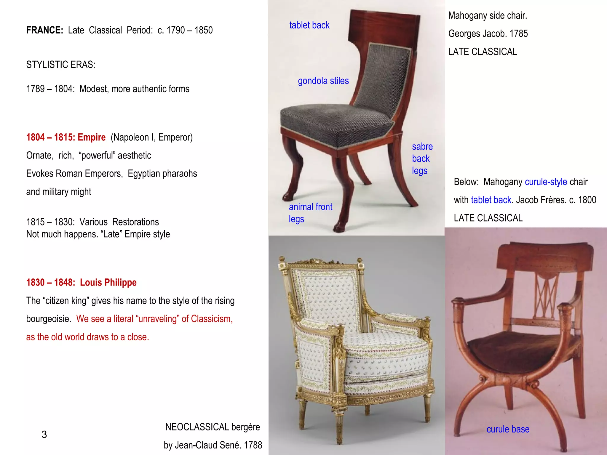 FRANCE: Late Classical Period: c. 1790 – 1850
STYLISTIC ERAS:
1789 – 1804: Modest, more authentic forms
1804 – 1815: Empire (Napoleon I, Emperor)
Ornate, rich, “powerful” aesthetic
Evokes Roman Emperors, Egyptian pharaohs
and military might
1815 – 1830: Various Restorations
Not much happens. “Late” Empire style
1830 – 1848: Louis Philippe
The “citizen king” gives his name to the style of the rising
bourgeoisie. We see a literal “unraveling” of Classicism,
as the old world draws to a close.
tablet back
animal front
legs
Mahogany side chair.
Georges Jacob. 1785
LATE CLASSICAL
gondola stiles
sabre
back
legs
Below: Mahogany curule-style chair
with tablet back. Jacob Frères. c. 1800
LATE CLASSICAL
curule baseNEOCLASSICAL bergère
by Jean-Claud Sené. 1788
3
 