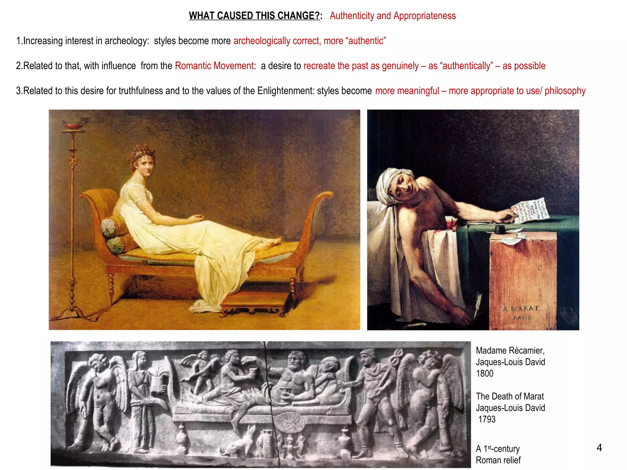 WHAT CAUSED THIS CHANGE?: Authenticity and Appropriateness
1.Increasing interest in archeology: styles become more archeologically correct, more “authentic”
2.Related to that, with influence from the Romantic Movement: a desire to recreate the past as genuinely – as “authentically” – as possible
3.Related to this desire for truthfulness and to the values of the Enlightenment: styles become more meaningful – more appropriate to use/ philosophy
Madame Récamier,
Jaques-Louis David
1800
The Death of Marat
Jaques-Louis David
1793
A 1st
-century
Roman relief
4
 