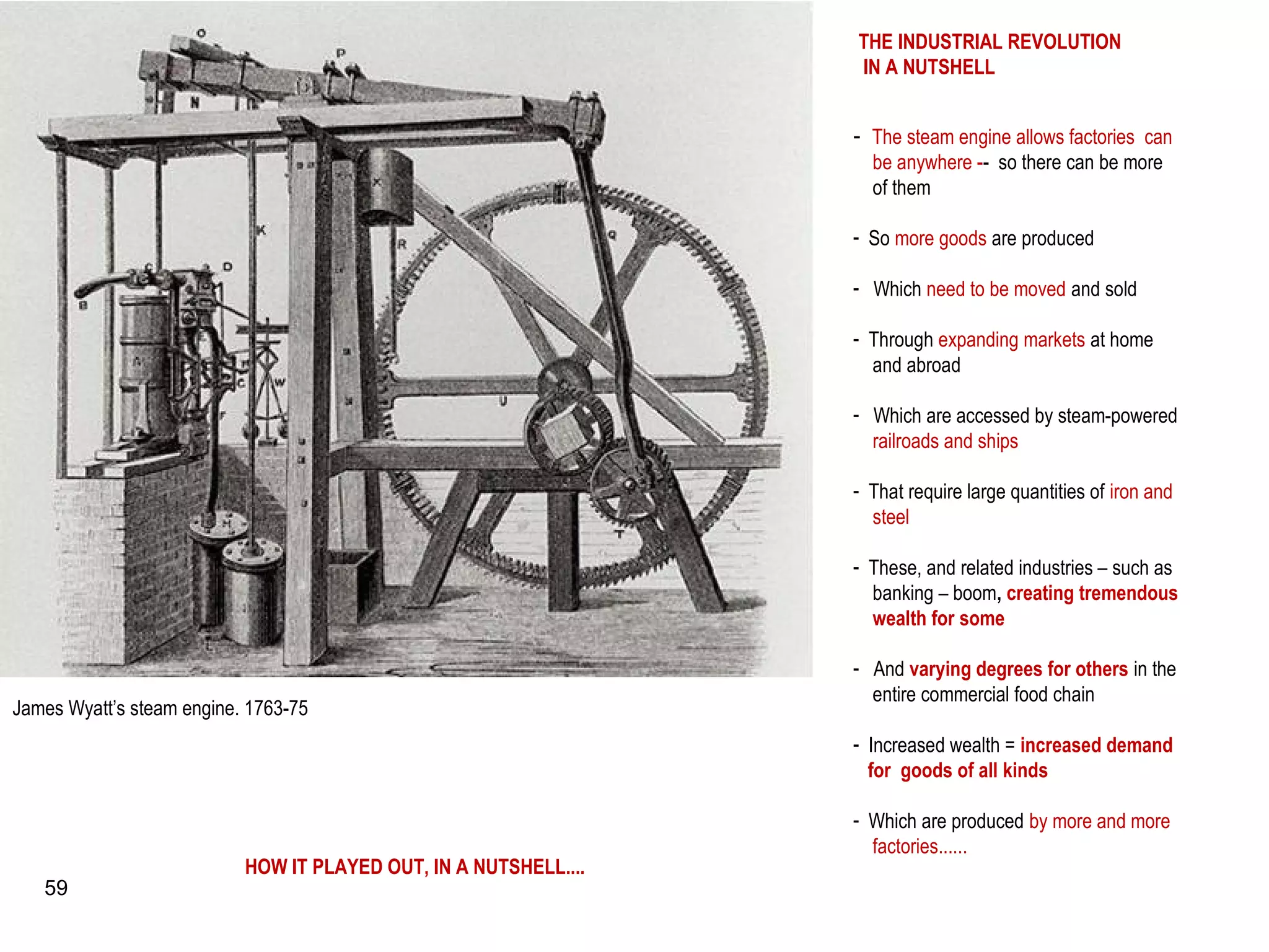 James Wyatt’s steam engine. 1763-75
- The steam engine allows factories can
be anywhere -- so there can be more
of them
- So more goods are produced
- Which need to be moved and sold
- Through expanding markets at home
and abroad
- Which are accessed by steam-powered
railroads and ships
- That require large quantities of iron and
steel
- These, and related industries – such as
banking – boom, creating tremendous
wealth for some
- And varying degrees for others in the
entire commercial food chain
- Increased wealth = increased demand
for goods of all kinds
- Which are produced by more and more
factories......
THE INDUSTRIAL REVOLUTION
IN A NUTSHELL
HOW IT PLAYED OUT, IN A NUTSHELL....
59
 