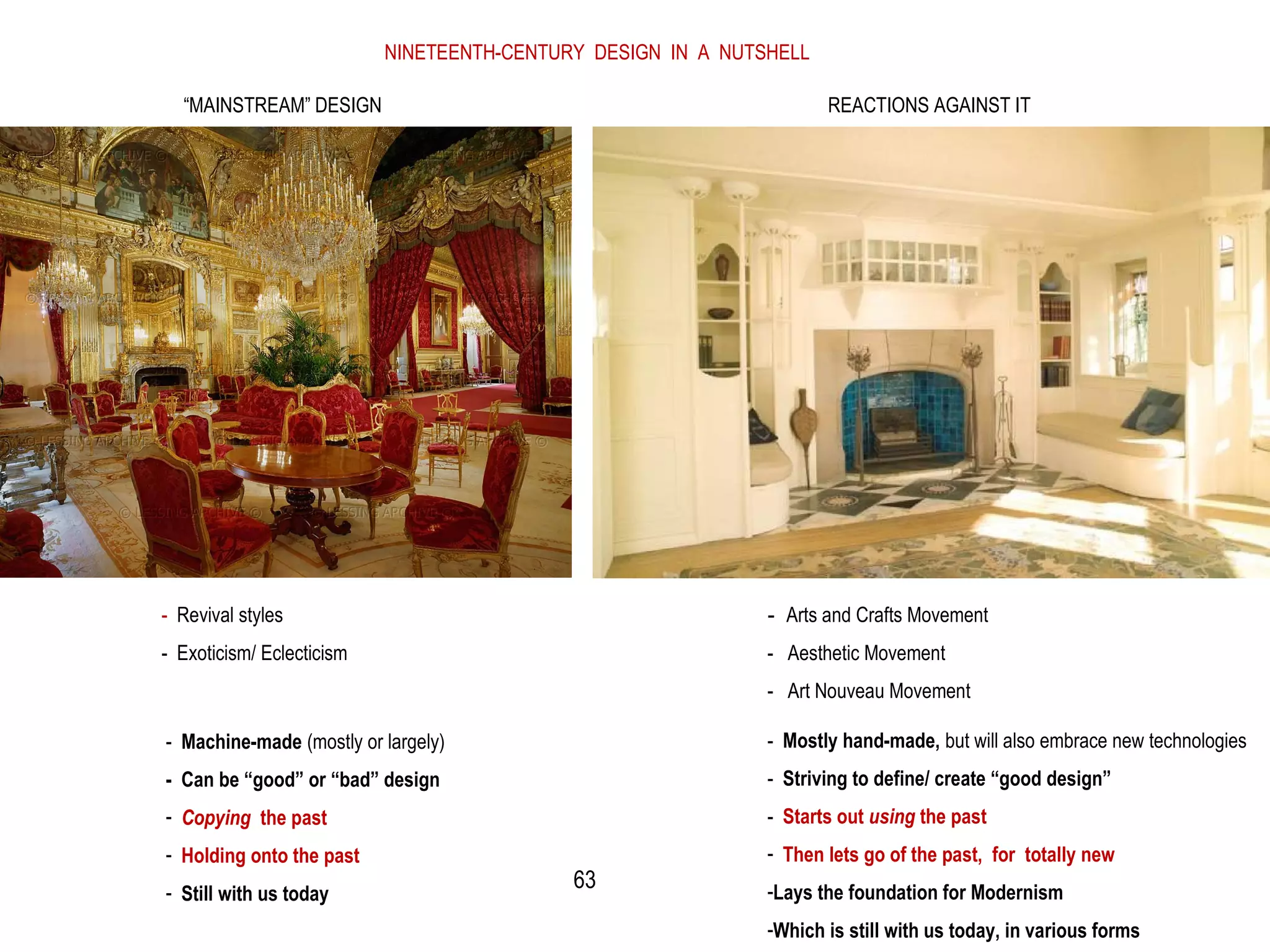 NINETEENTH-CENTURY DESIGN IN A NUTSHELL
“MAINSTREAM” DESIGN REACTIONS AGAINST IT
- Revival styles
- Exoticism/ Eclecticism
- Arts and Crafts Movement
- Aesthetic Movement
- Art Nouveau Movement
- Machine-made (mostly or largely)
- Can be “good” or “bad” design
- Copying the past
- Holding onto the past
- Still with us today
- Mostly hand-made, but will also embrace new technologies
- Striving to define/ create “good design”
- Starts out using the past
- Then lets go of the past, for totally new
-Lays the foundation for Modernism
-Which is still with us today, in various forms
63
 