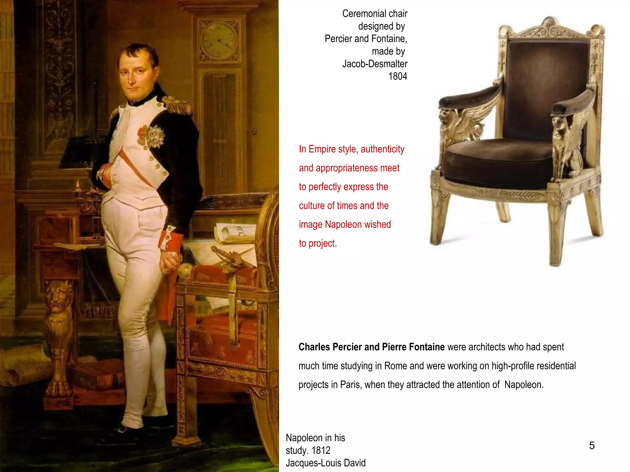 Ceremonial chair
designed by
Percier and Fontaine,
made by
Jacob-Desmalter
1804
In Empire style, authenticity
and appropriateness meet
to perfectly express the
culture of times and the
image Napoleon wished
to project.
Napoleon in his
study. 1812
Jacques-Louis David
Charles Percier and Pierre Fontaine were architects who had spent
much time studying in Rome and were working on high-profile residential
projects in Paris, when they attracted the attention of Napoleon.
5
 