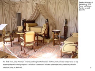 Napoleon’s bedroom at
Malmaison. c. 1810.
Percier and Fontaine.
Furniture by Jacob
Desmalter
This “tent” theme, which Percier and Fontaine used throughout the house and which required hundreds of yards of fabric, not only
represented Napoleon’s military might, but it also served to set a fashion trend that bolstered the French silk industry, which had
lost ground during the Revolution. 8
 
