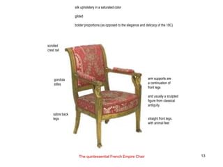 scrolled
crest rail
gondola
stiles
sabre back
legs
arm supports are
a continuation of
front legs
and usually a sculpted
figure from classical
antiquity.
straight front legs.
with animal feet
silk upholstery in a saturated color
gilded
bolder proportions (as opposed to the elegance and delicacy of the 18C)
The quintessential French Empire Chair 13
 