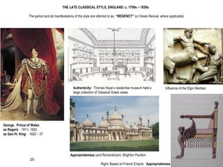 THE LATE CLASSICAL STYLE, ENGLAND: c. 1790s – 1830s
The period and all manifestations of the style are referred to as “REGENCY” (or Greek Revival, where applicable)
George, Prince of Wales
as Regent: 1811- 1820
as Geo IV, King: 1820 – 37
Appropriateness (and Romanticism). Brighton Pavilion.
Authenticity: Thomas Hope’s residential museum held a
large collection of Classical Greek vases
Influence of the Elgin Marbles:
Right: Based on French Empire: Appropriateness
20
 