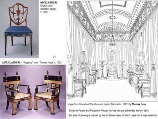 NEOCLASSICAL
English chair
Sheraton design
c. 1795
LATE CLASSICAL – “Regency” chair. Thomas Hope. c. 1802
Image from Household Furniture and Interior Decoration. 1807. By Thomas Hope
Similar to Percier and Fontaine’s Recueil (he had met and befriended them in Italy),
this style of drawing is inspired by that on Greek vases, of which Hope had a large collection
21
 