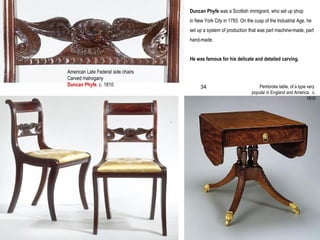 Duncan Phyfe was a Scottish immigrant, who set up shop
in New York City in 1793. On the cusp of the Industrial Age, he
set up a system of production that was part machine-made, part
hand-made.
He was famous for his delicate and detailed carving.
American Late Federal side chairs
Carved mahogany
Duncan Phyfe. c. 1810
.
Pembroke table, of a type very
popular in England and America. c.
1810
34
 