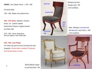 FRANCE: Late Classical Period: c. 1790 – 1850
STYLISTIC ERAS:
1789 – 1804: Modest, more authentic forms
1804 – 1815: Empire (Napoleon I, Emperor)
Ornate, rich, “powerful” aesthetic
Evokes Roman Emperors, Egyptian pharaohs
and military might
1815 – 1830: Various Restorations
Not much happens. “Late” Empire style
1830 – 1848: Louis Philippe
The “citizen king” gives his name to the style of the rising
bourgeoisie. We see a literal “unraveling” of Classicism,
as the old world draws to a close.
tablet back
animal front
legs
Mahogany side chair.
Georges Jacob. 1785
LATE CLASSICAL
gondola stiles
sabre
back
legs
Below: Mahogany curule-style chair
with tablet back. Jacob Frères. c. 1800
LATE CLASSICAL
curule baseNEOCLASSICAL bergère
by Jean-Claud Sené. 1788
3
 