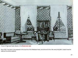 A room at Tegernsee Castle, Bavaria. In the Biedermeier style
Since 1803, it has been in the possession of the ducal line of the Wittelsbach family, and at the end of the 19th century King Max I Joseph chose the
castle as his summer residence.
51
 