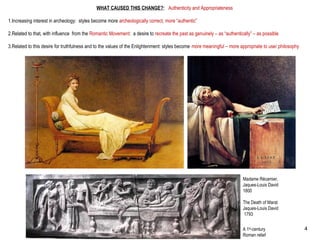 WHAT CAUSED THIS CHANGE?: Authenticity and Appropriateness
1.Increasing interest in archeology: styles become more archeologically correct, more “authentic”
2.Related to that, with influence from the Romantic Movement: a desire to recreate the past as genuinely – as “authentically” – as possible
3.Related to this desire for truthfulness and to the values of the Enlightenment: styles become more meaningful – more appropriate to use/ philosophy
Madame Récamier,
Jaques-Louis David
1800
The Death of Marat
Jaques-Louis David
1793
A 1st
-century
Roman relief
4
 