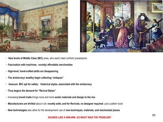 - New levels of Middle Class (M/C) arise, who want/ need comfort/ possessions
- Fascination with machines: novelty/ affordable merchandise
- High-level, hand-crafted skills are disappearing
- The aristocracy/ wealthy begin collecting “antiques”
- Insecure M/C opt for safety: historical styles, associated with the aristocracy
- Thus begins the demand for “Revival Styles”
- Increasing travel/ trade brings more and more exotic materials and design to the mix
- Manufacturers are thrilled about it all: novelty sells; and for Revivals, no designer required: just a pattern book
- New technologies also allow for the development/ use of new techniques, materials, and mechanized pieces
SOUNDS LIKE A WIN-WIN. SO WHAT WAS THE PROBLEM?
60
 