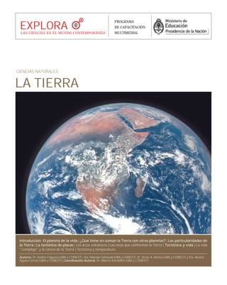 LA TIERRA
CIENCIAS NATURALES
Introducción. El planeta de la vida | ¿Qué tiene en común la Tierra con otros planetas? | Las particularidades de
la Tierra | La tectónica de placas | Los arcos volcánicos | Las rocas que conforman la Tierra | Tectónica y vida | La vida
"compleja" y la rareza de la Tierra | Tectónica y temperatura
Autores: Dr. Andrés Folguera (UBA y CONICET), Dra. Marcela Cichowols (UBA y CONICET), Dr. Víctor A. Ramos (UBA y CONICET) y Dra. Beatriz
Aguirre Urreta (UBA y CONICET) | Coordinación Autoral: Dr. Alberto Kornblihtt (UBA y CONICET)
EXPLORALAS CIENCIAS EN EL MUNDO CONTEMPORÁNEO
PROGRAMA
DE CAPACITACIÓN
MULTIMEDIAL
 